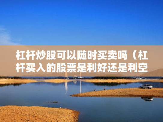 杠杆炒股可以随时买卖吗（杠杆买入的股票是利好还是利空）