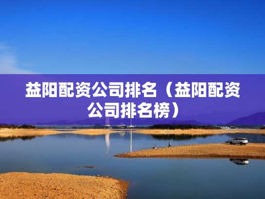 益阳配资公司排名（益阳配资公司排名榜）