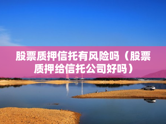股票质押信托有风险吗（股票质押给信托公司好吗）