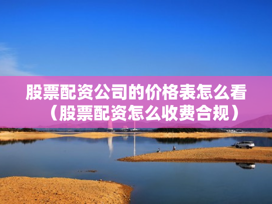 股票配资公司的价格表怎么看（股票配资怎么收费合规）
