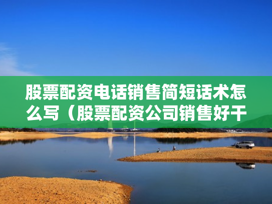 股票配资电话销售简短话术怎么写（股票配资公司销售好干吗）
