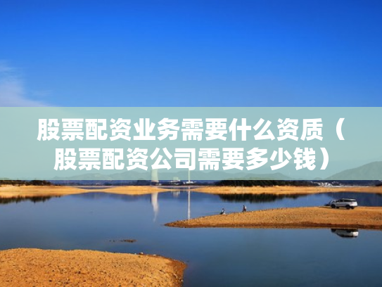 股票配资业务需要什么资质（股票配资公司需要多少钱）