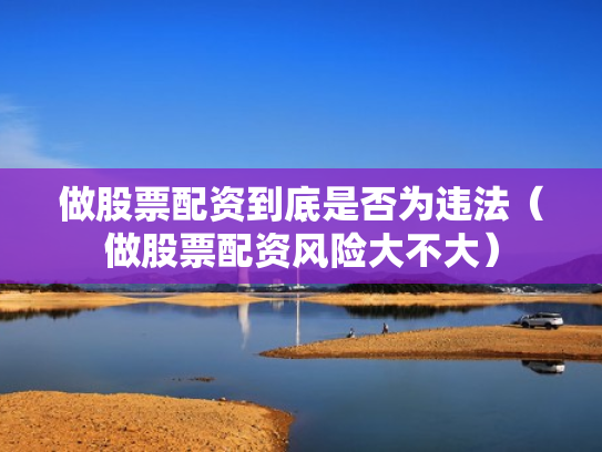 做股票配资到底是否为违法（做股票配资风险大不大）