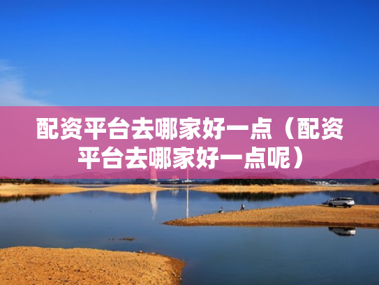 配资平台去哪家好一点（配资平台去哪家好一点呢）