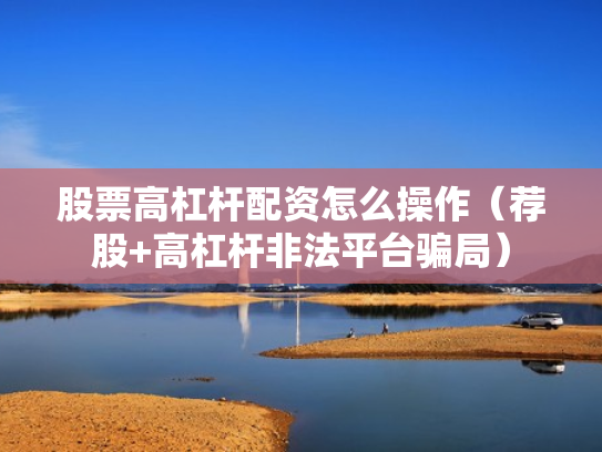 股票高杠杆配资怎么操作（荐股+高杠杆非法平台骗局）