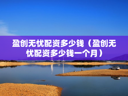 盈创无忧配资多少钱（盈创无忧配资多少钱一个月）