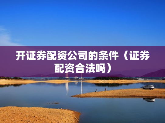 开证券配资公司的条件（证券配资合法吗）