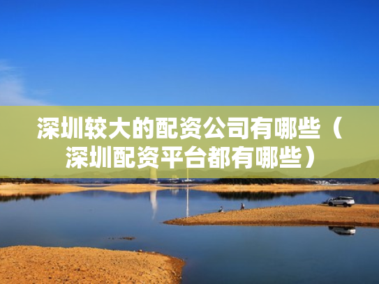 深圳较大的配资公司有哪些（深圳配资平台都有哪些）