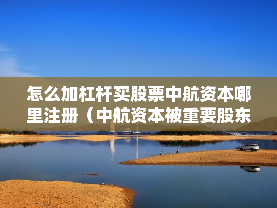 怎么加杠杆买股票中航资本哪里注册（中航资本被重要股东增持）
