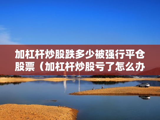 加杠杆炒股跌多少被强行平仓股票（加杠杆炒股亏了怎么办）