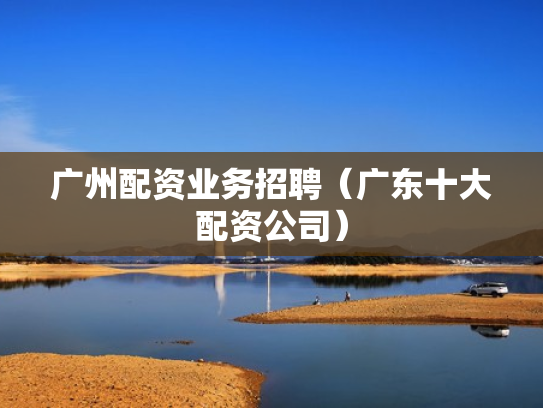 广州配资业务招聘（广东十大配资公司）