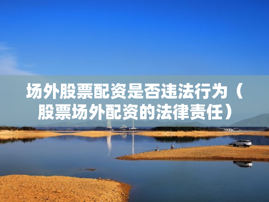 场外股票配资是否违法行为（股票场外配资的法律责任）