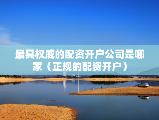最具权威的配资开户公司是哪家（正规的配资开户）