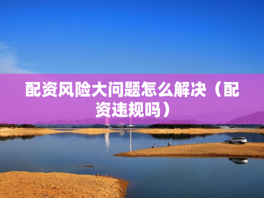 配资风险大问题怎么解决（配资违规吗）