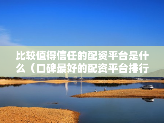 比较值得信任的配资平台是什么（口碑最好的配资平台排行榜）