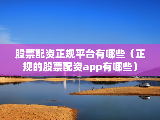 股票配资正规平台有哪些（正规的股票配资app有哪些）