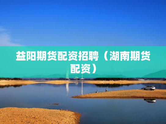 益阳期货配资招聘（湖南期货配资）