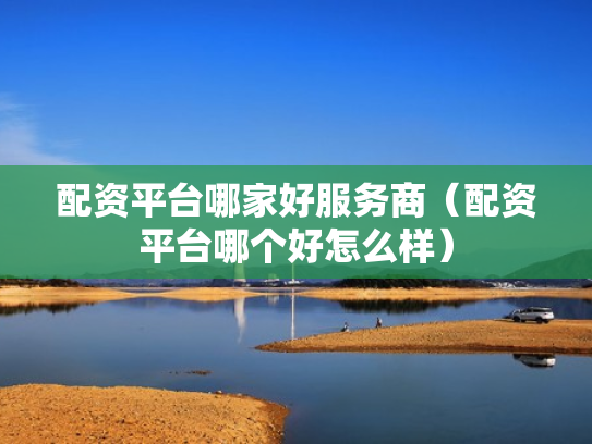 配资平台哪家好服务商（配资平台哪个好怎么样）