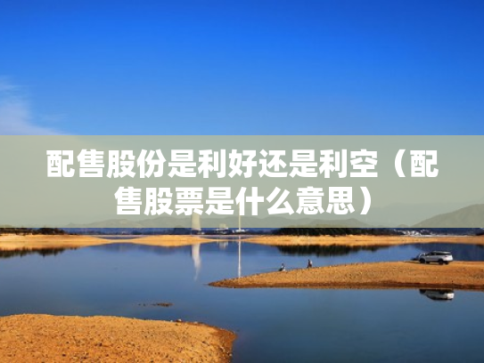 配售股份是利好还是利空（配售股票是什么意思）