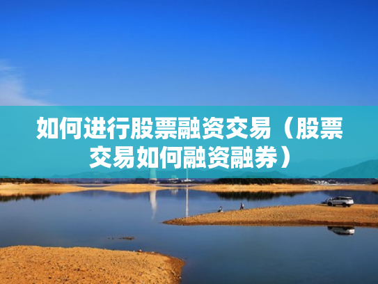 如何进行股票融资交易（股票交易如何融资融券）