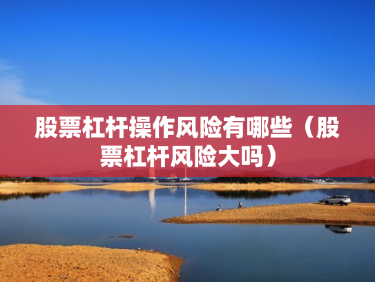 股票杠杆操作风险有哪些（股票杠杆风险大吗）