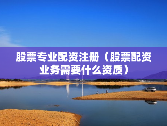股票专业配资注册（股票配资业务需要什么资质）