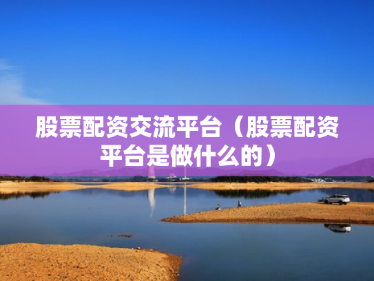 股票配资交流平台（股票配资平台是做什么的）