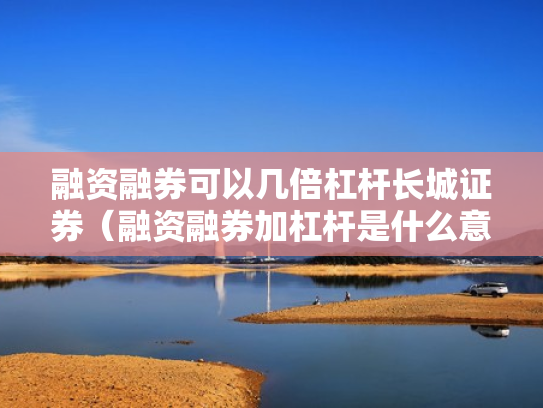 融资融券可以几倍杠杆长城证券（融资融券加杠杆是什么意思）