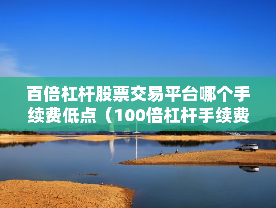 百倍杠杆股票交易平台哪个手续费低点（100倍杠杆手续费怎么算）