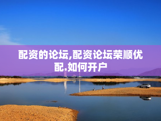 配资的论坛,配资论坛荣顺优配.如何开户