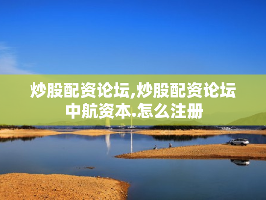 炒股配资论坛,炒股配资论坛中航资本.怎么注册