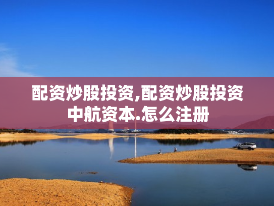 配资炒股投资,配资炒股投资中航资本.怎么注册