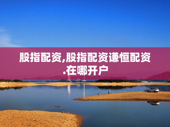 股指配资,股指配资谦恒配资.在哪开户
