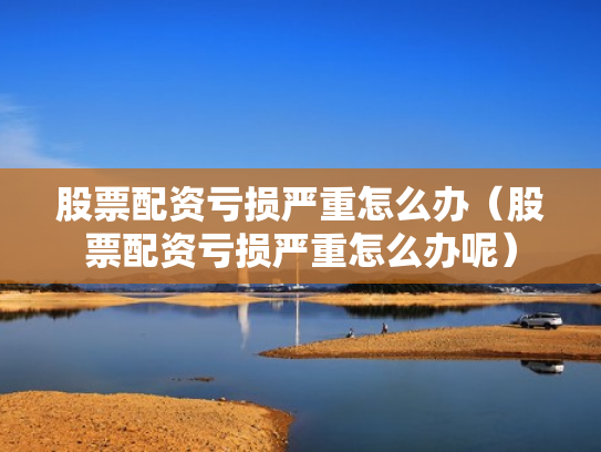 股票配资亏损严重怎么办（股票配资亏损严重怎么办呢）
