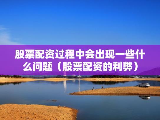 股票配资过程中会出现一些什么问题（股票配资的利弊）