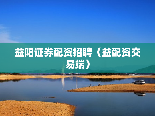 益阳证券配资招聘（益配资交易端）