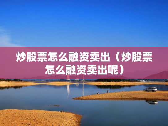 炒股票怎么融资卖出（炒股票怎么融资卖出呢）
