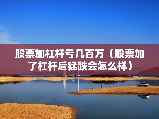 股票加杠杆亏几百万（股票加了杠杆后猛跌会怎么样）