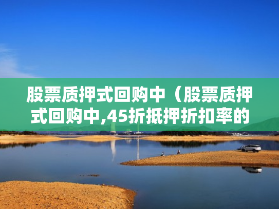 股票质押式回购中（股票质押式回购中,45折抵押折扣率的是哪类股票）