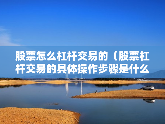 股票怎么杠杆交易的（股票杠杆交易的具体操作步骤是什么?）
