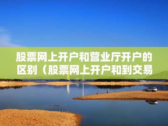 股票网上开户和营业厅开户的区别（股票网上开户和到交易厅开户有什么区别）