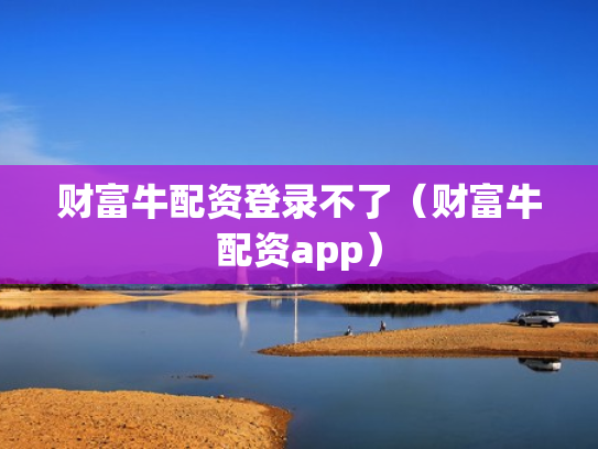 财富牛配资登录不了（财富牛配资app）