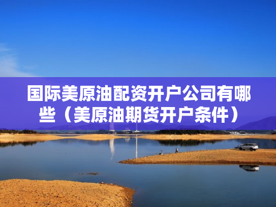国际美原油配资开户公司有哪些（美原油期货开户条件）