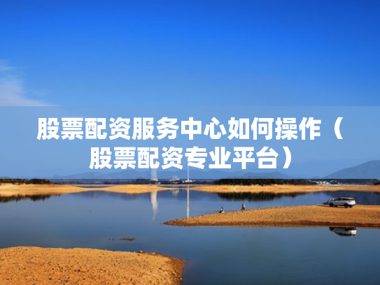 股票配资服务中心如何操作（股票配资专业平台）