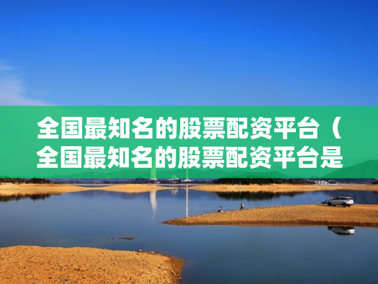 全国最知名的股票配资平台（全国最知名的股票配资平台是哪个）