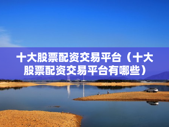 十大股票配资交易平台（十大股票配资交易平台有哪些）