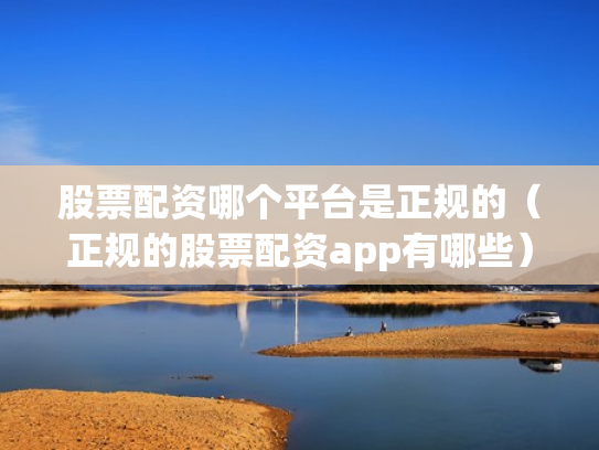 股票配资哪个平台是正规的（正规的股票配资app有哪些）