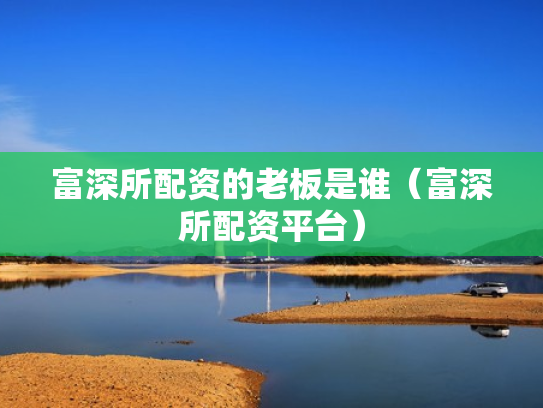 富深所配资的老板是谁（富深所配资平台）