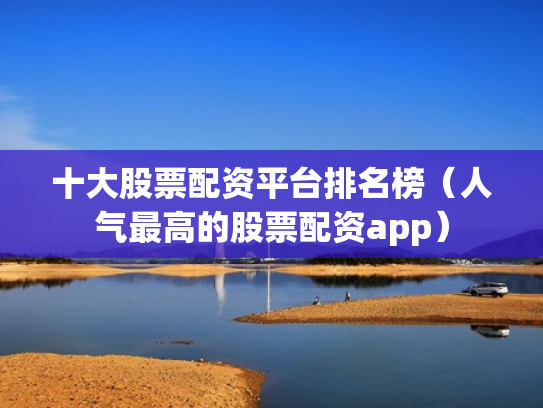 十大股票配资平台排名榜（人气最高的股票配资app）