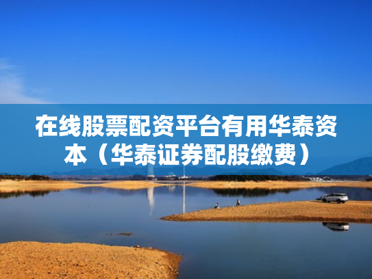 在线股票配资平台有用华泰资本（华泰证券配股缴费）